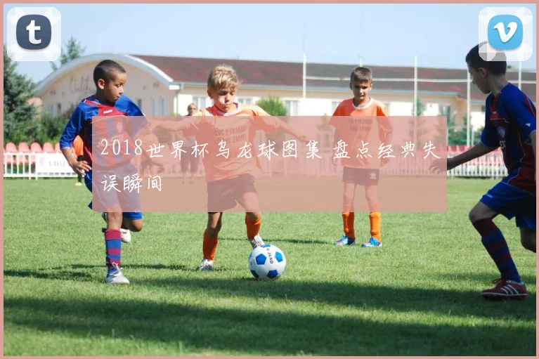 2018世界杯乌龙球图集 盘点经典失误瞬间
