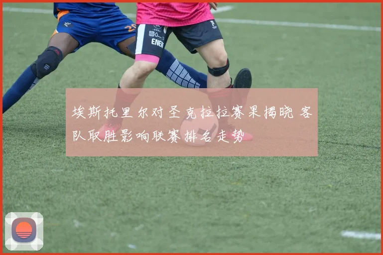 埃斯托里尔对圣克拉拉赛果揭晓 客队取胜影响联赛排名走势
