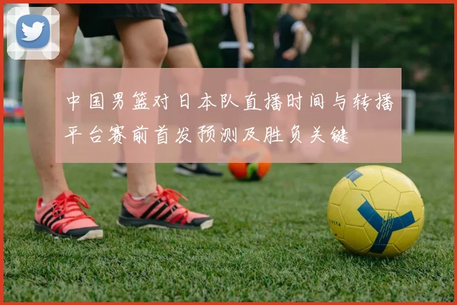 中国男篮对日本队直播时间与转播平台赛前首发预测及胜负关键