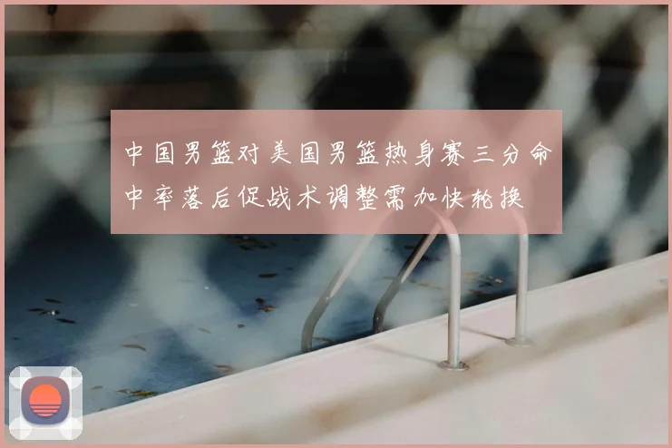 中国男篮对美国男篮热身赛三分命中率落后促战术调整需加快轮换