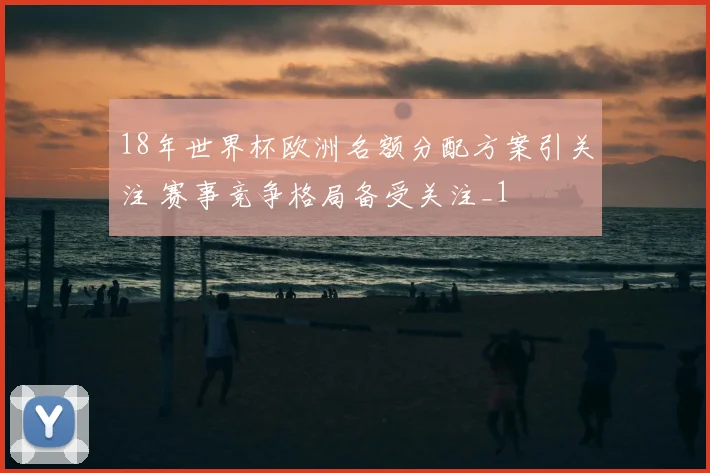 18年世界杯欧洲名额分配方案引关注 赛事竞争格局备受关注_1
