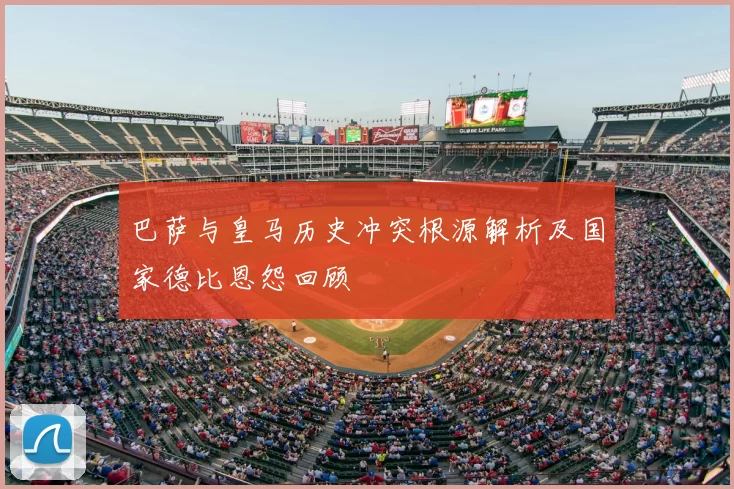 巴萨与皇马历史冲突根源解析及国家德比恩怨回顾