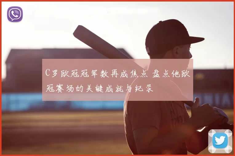 C罗欧冠冠军数再成焦点 盘点他欧冠赛场的关键成就与纪录