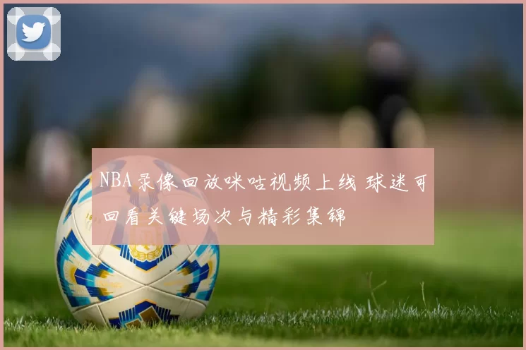 NBA录像回放咪咕视频上线 球迷可回看关键场次与精彩集锦