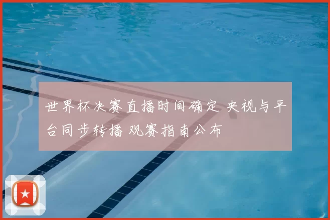 世界杯决赛直播时间确定 央视与平台同步转播 观赛指南公布