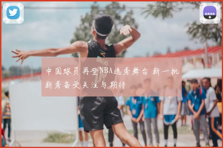 中国球员再登NBA选秀舞台 新一批新秀备受关注与期待