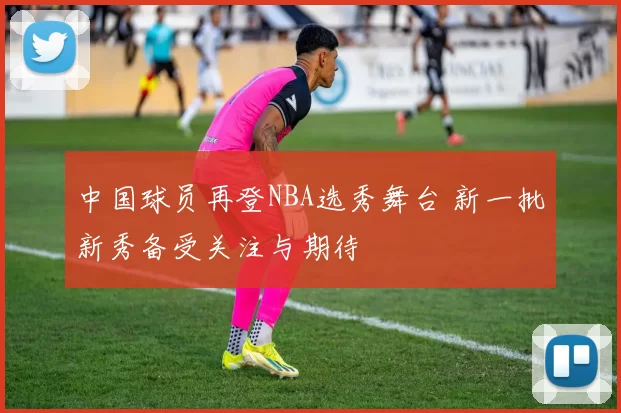 中国球员再登NBA选秀舞台 新一批新秀备受关注与期待