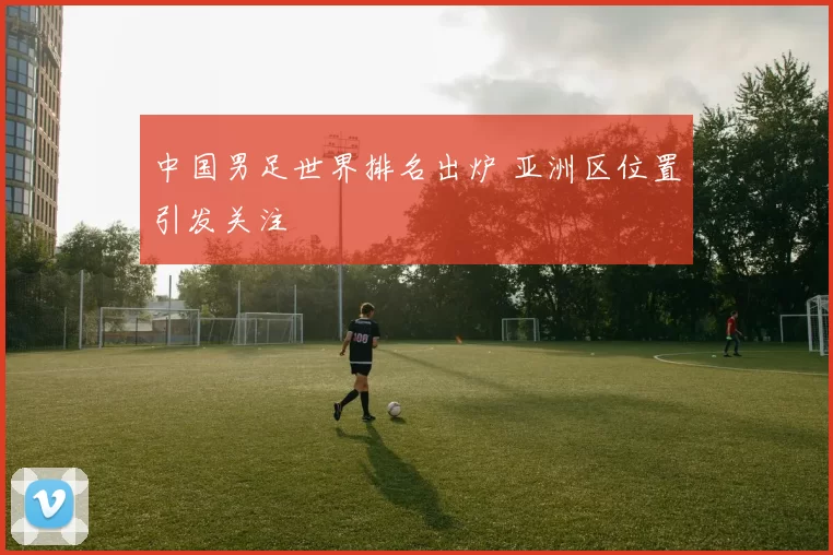 中国男足世界排名出炉 亚洲区位置引发关注