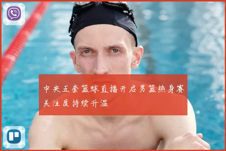 中央五套篮球直播开启男篮热身赛关注度持续升温