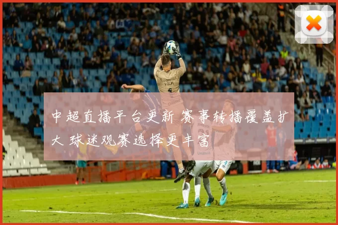 中超直播平台更新 赛事转播覆盖扩大 球迷观赛选择更丰富