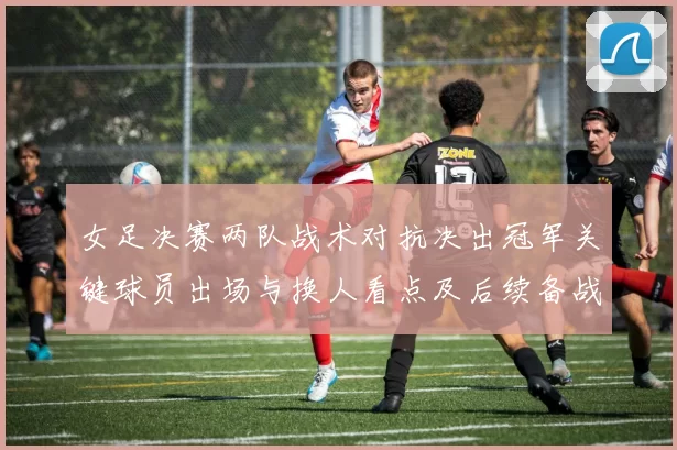 女足决赛两队战术对抗决出冠军关键球员出场与换人看点及后续备战安排