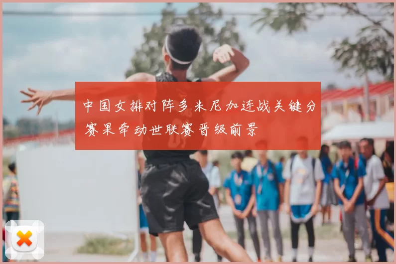 中国女排对阵多米尼加连战关键分 赛果牵动世联赛晋级前景