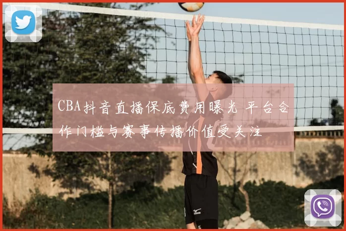 CBA抖音直播保底费用曝光 平台合作门槛与赛事传播价值受关注