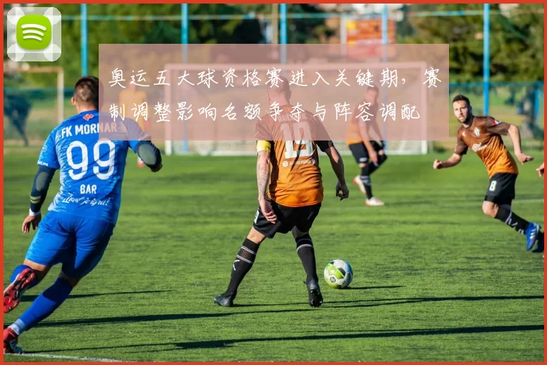 奥运五大球资格赛进入关键期，赛制调整影响名额争夺与阵容调配