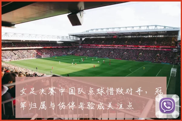 女足决赛中国队点球惜败对手，冠军归属与伤停考验成关注点