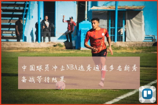 中国球员冲击NBA选秀通道多名新秀备战等待结果
