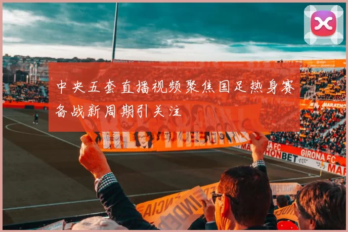 中央五套直播视频聚焦国足热身赛备战新周期引关注