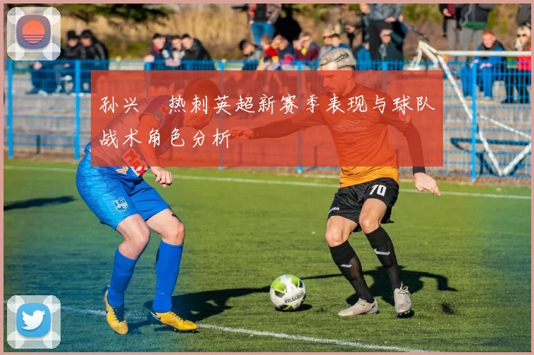孙兴慜热刺英超新赛季表现与球队战术角色分析