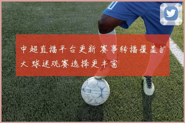 中超直播平台更新 赛事转播覆盖扩大 球迷观赛选择更丰富