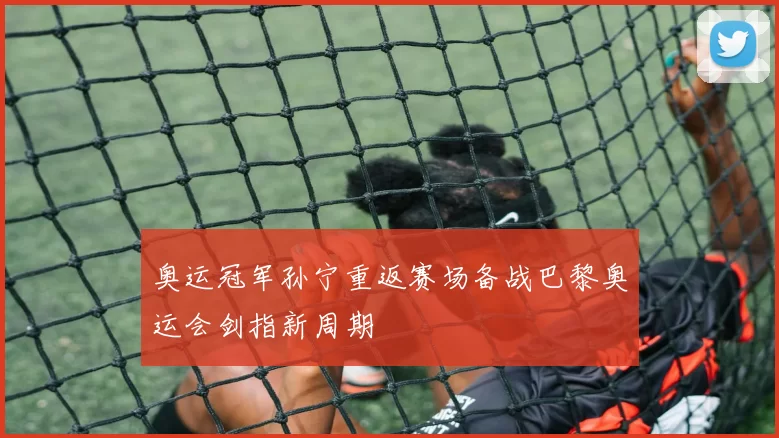 奥运冠军孙宁重返赛场备战巴黎奥运会剑指新周期