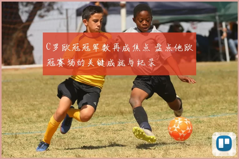 C罗欧冠冠军数再成焦点 盘点他欧冠赛场的关键成就与纪录