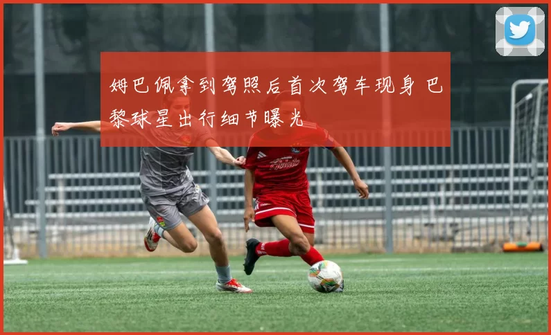 姆巴佩拿到驾照后首次驾车现身 巴黎球星出行细节曝光