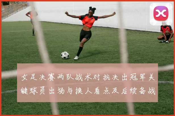 女足决赛两队战术对抗决出冠军关键球员出场与换人看点及后续备战安排