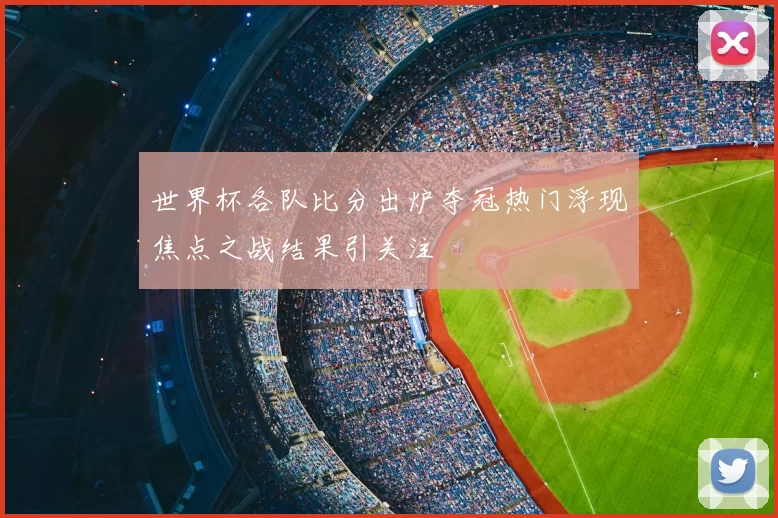 世界杯各队比分出炉夺冠热门浮现焦点之战结果引关注