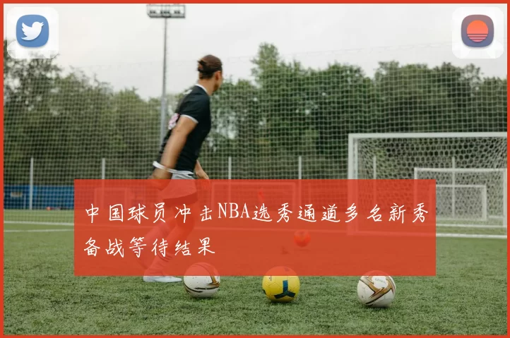 中国球员冲击NBA选秀通道多名新秀备战等待结果