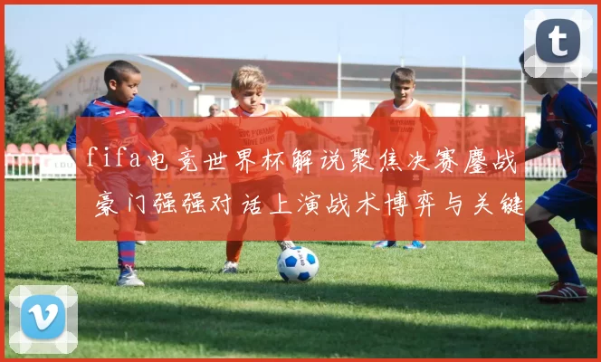 fifa电竞世界杯解说聚焦决赛鏖战 豪门强强对话上演战术博弈与关键操作