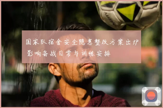 国家队宿舍安全隐患整改方案出炉 影响备战日常与训练安排