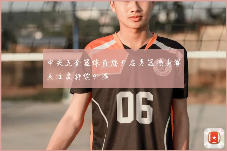 中央五套篮球直播开启男篮热身赛关注度持续升温