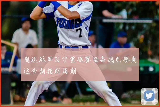 奥运冠军孙宁重返赛场备战巴黎奥运会剑指新周期