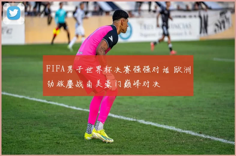 FIFA男子世界杯决赛强强对话 欧洲劲旅鏖战南美豪门巅峰对决