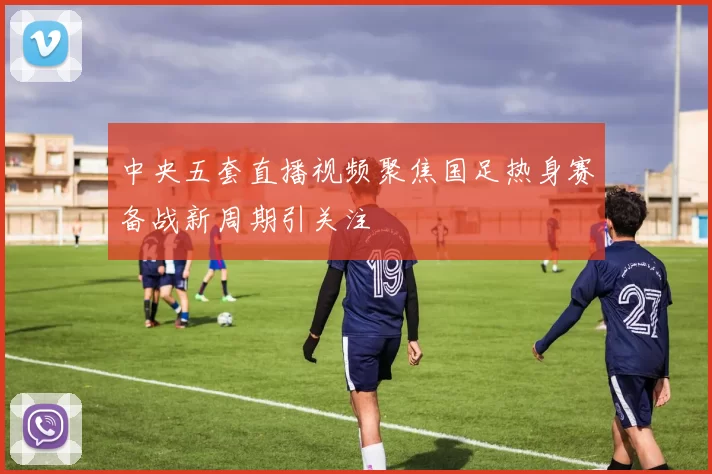 中央五套直播视频聚焦国足热身赛备战新周期引关注