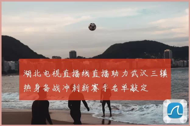 湖北电视直播线直播助力武汉三镇热身备战冲刺新赛季名单敲定