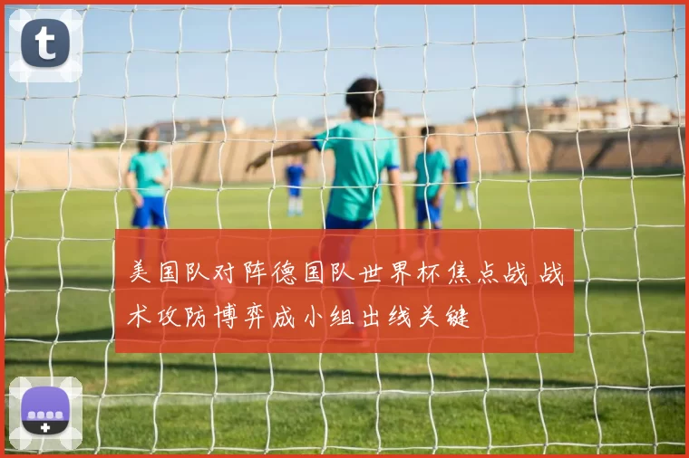 美国队对阵德国队世界杯焦点战 战术攻防博弈成小组出线关键