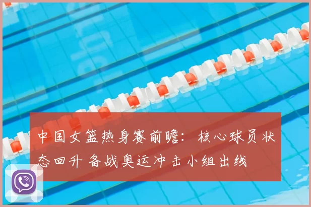 中国女篮热身赛前瞻:核心球员状态回升 备战奥运冲击小组出线