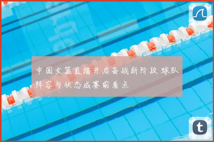 中国女篮直播开启备战新阶段 球队阵容与状态成赛前看点