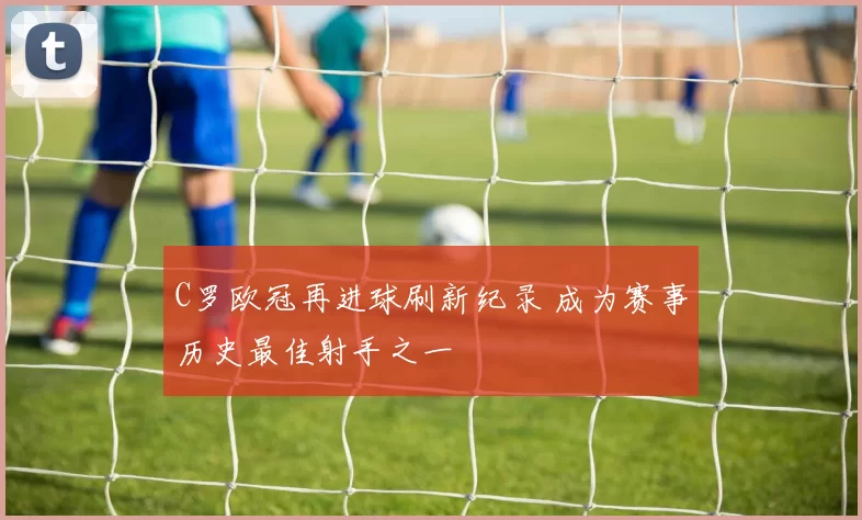 C罗欧冠再进球刷新纪录 成为赛事历史最佳射手之一