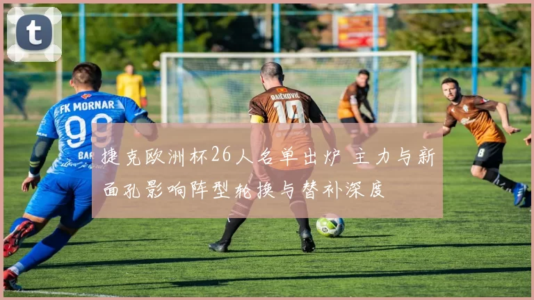 捷克欧洲杯26人名单出炉 主力与新面孔影响阵型轮换与替补深度