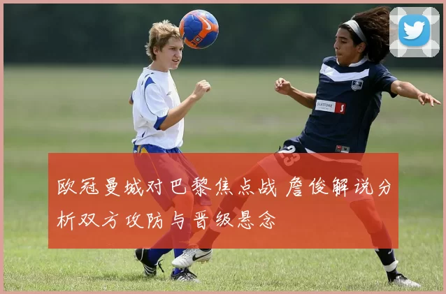 欧冠曼城对巴黎焦点战 詹俊解说分析双方攻防与晋级悬念