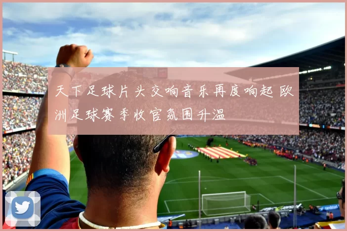 天下足球片头交响音乐再度响起 欧洲足球赛季收官氛围升温